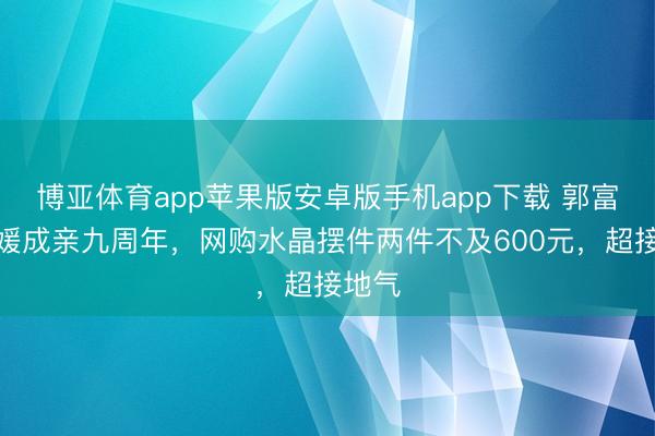 博亚体育app苹果版安卓版手机app下载 郭富城方媛成亲九周年，网购水晶摆件两件不及600元，超接地气