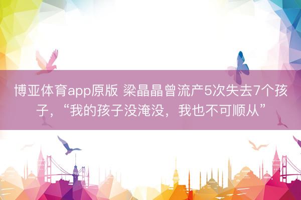 博亚体育app原版 梁晶晶曾流产5次失去7个孩子,“我的孩子没淹没,我也不可顺从”