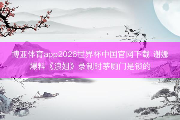 博亚体育app2026世界杯中国官网下载 谢娜爆料《浪姐》录制时茅厕门是锁的