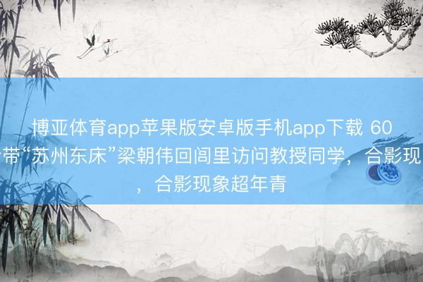 博亚体育app苹果版安卓版手机app下载 60岁刘嘉玲带“苏州东床”梁朝伟回闾里访问教授同学，合影现象超年青