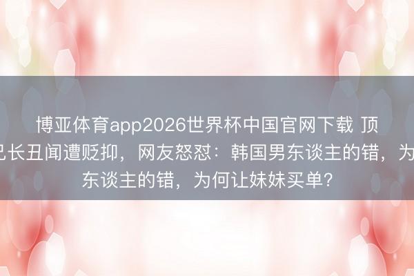 博亚体育app2026世界杯中国官网下载 顶级女团成员因兄长丑闻遭贬抑，网友怒怼：韩国男东谈主的错，为何让妹妹买单？