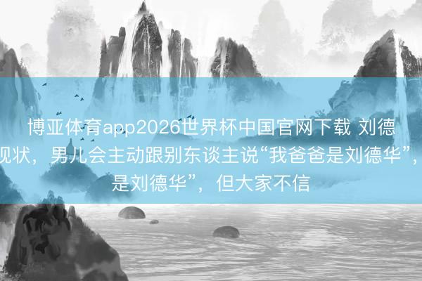博亚体育app2026世界杯中国官网下载 刘德华共享男儿现状，男儿会主动跟别东谈主说“我爸爸是刘德华”，但大家不信
