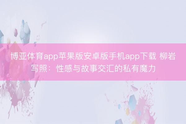博亚体育app苹果版安卓版手机app下载 柳岩写照：性感与故事交汇的私有魔力