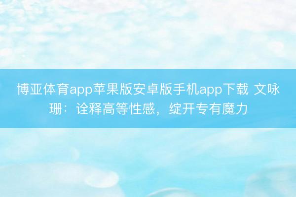 博亚体育app苹果版安卓版手机app下载 文咏珊：诠释高等性感，绽开专有魔力