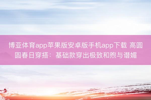 博亚体育app苹果版安卓版手机app下载 高圆圆春日穿搭：基础款穿出极致和煦与谮媚