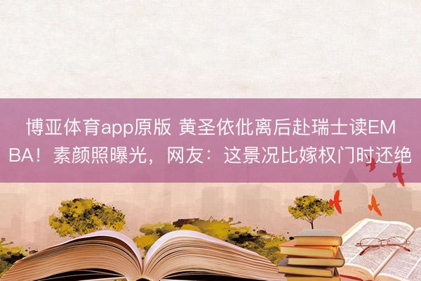 博亚体育app原版 黄圣依仳离后赴瑞士读EMBA！素颜照曝光，网友：这景况比嫁权门时还绝