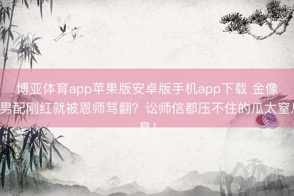 博亚体育app苹果版安卓版手机app下载 金像奖男配刚红就被恩师骂翻？讼师信都压不住的瓜太窒息！