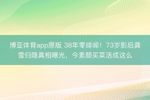 博亚体育app原版 38年零绯闻！73岁影后龚雪归隐真相曝光，今素颜买菜活成这么