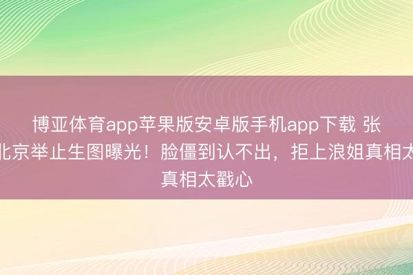 博亚体育app苹果版安卓版手机app下载 张曼玉北京举止生图曝光！脸僵到认不出，拒上浪姐真相太戳心