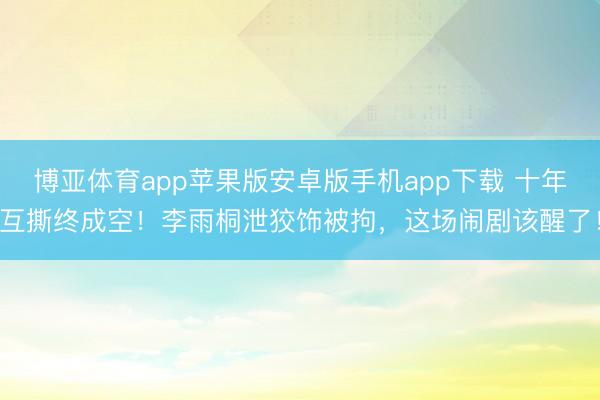 博亚体育app苹果版安卓版手机app下载 十年互撕终成空！李雨桐泄狡饰被拘，这场闹剧该醒了！