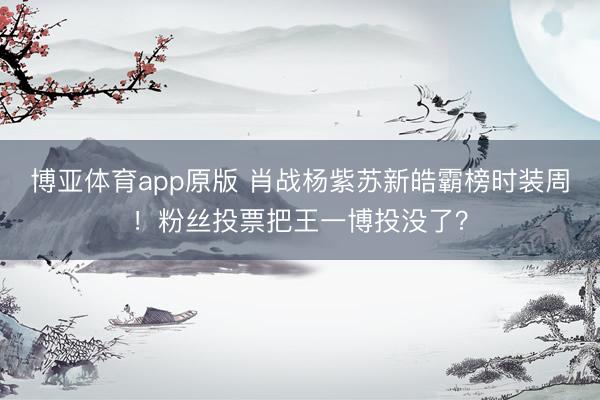 博亚体育app原版 肖战杨紫苏新皓霸榜时装周！粉丝投票把王一博投没了？