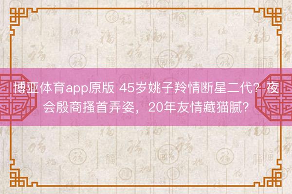 博亚体育app原版 45岁姚子羚情断星二代？夜会殷商搔首弄姿，20年友情藏猫腻？