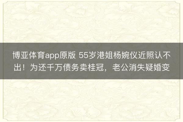 博亚体育app原版 55岁港姐杨婉仪近照认不出！为还千万债务卖桂冠，老公消失疑婚变