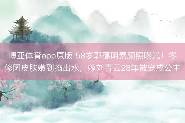 博亚体育app原版 58岁郭蔼明素颜照曝光！零修图皮肤嫩到掐出水，嫁刘青云28年被宠成公主
