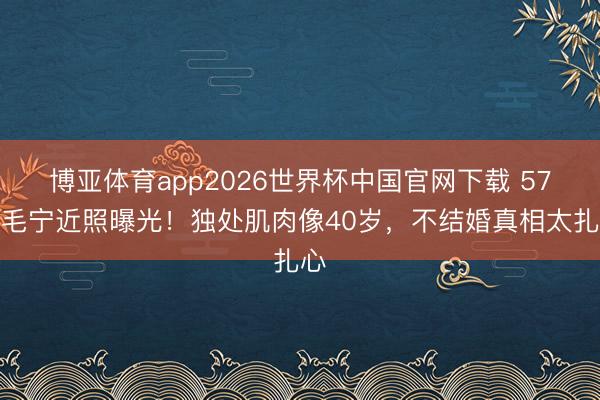 博亚体育app2026世界杯中国官网下载 57岁毛宁近照曝光！独处肌肉像40岁，不结婚真相太扎心