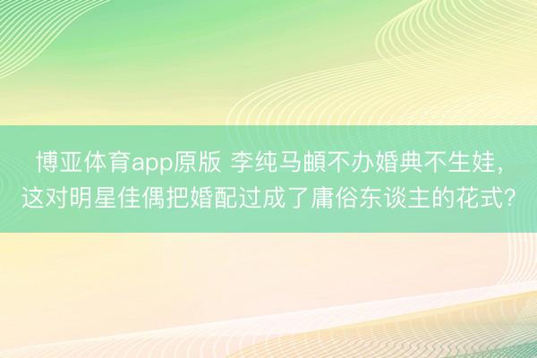 博亚体育app原版 李纯马頔不办婚典不生娃,这对明星佳偶把婚配过成了庸俗东谈主的花式?