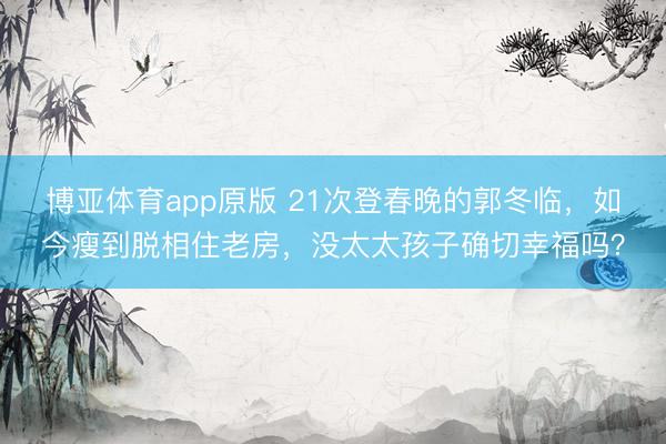 博亚体育app原版 21次登春晚的郭冬临，如今瘦到脱相住老房，没太太孩子确切幸福吗？