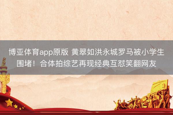 博亚体育app原版 黄翠如洪永城罗马被小学生围堵！合体拍综艺再现经典互怼笑翻网友