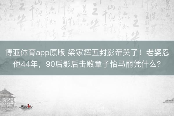 博亚体育app原版 梁家辉五封影帝哭了！老婆忍他44年，90后影后击败章子怡马丽凭什么？