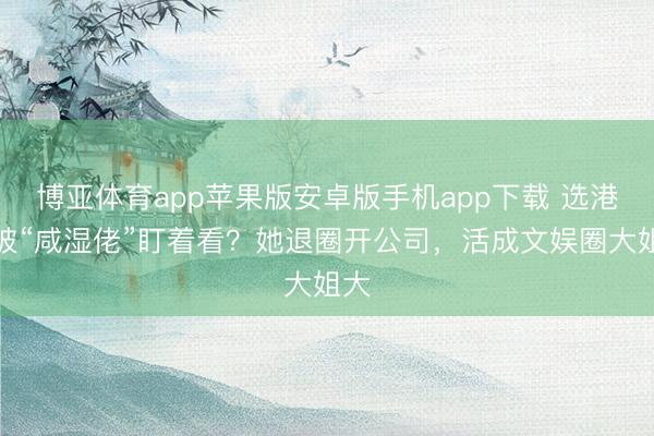 博亚体育app苹果版安卓版手机app下载 选港姐被“咸湿佬”盯着看?她退圈开公司,活成文娱圈大姐大