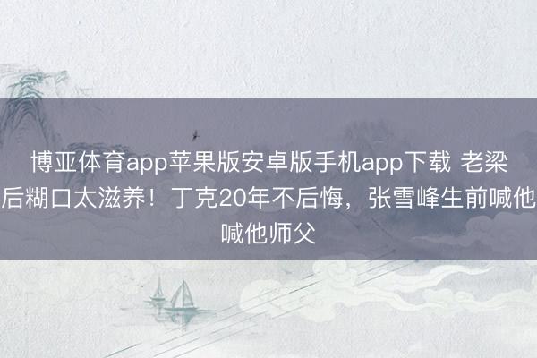 博亚体育app苹果版安卓版手机app下载 老梁退圈后糊口太滋养！丁克20年不后悔，张雪峰生前喊他师父