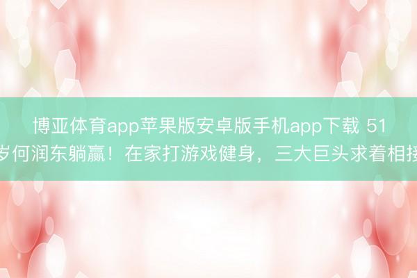 博亚体育app苹果版安卓版手机app下载 51岁何润东躺赢!在家打游戏健身,三大巨头求着相接