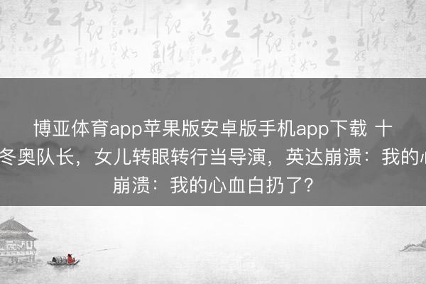 博亚体育app苹果版安卓版手机app下载 十年分居养出冬奥队长，女儿转眼转行当导演，英达崩溃：我的心血白扔了？