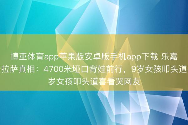 博亚体育app苹果版安卓版手机app下载 乐嘉带男儿徒步拉萨真相：4700米垭口背娃前行，9岁女孩叩头道喜看哭网友