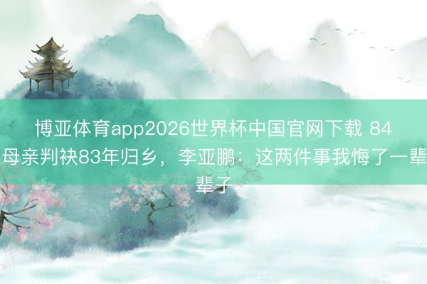 博亚体育app2026世界杯中国官网下载 84岁母亲判袂83年归乡,李亚鹏:这两件事我悔了一辈子