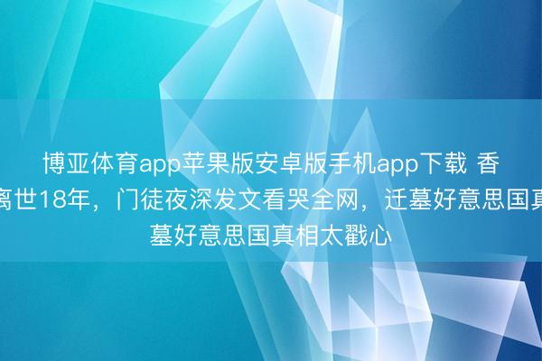 博亚体育app苹果版安卓版手机app下载 香港名主握离世18年，门徒夜深发文看哭全网，迁墓好意思国真相太戳心