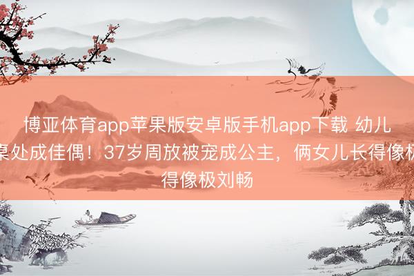 博亚体育app苹果版安卓版手机app下载 幼儿园同桌处成佳偶！37岁周放被宠成公主，俩女儿长得像极刘畅