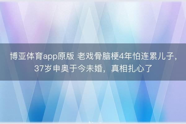 博亚体育app原版 老戏骨脑梗4年怕连累儿子，37岁申奥于今未婚，真相扎心了
