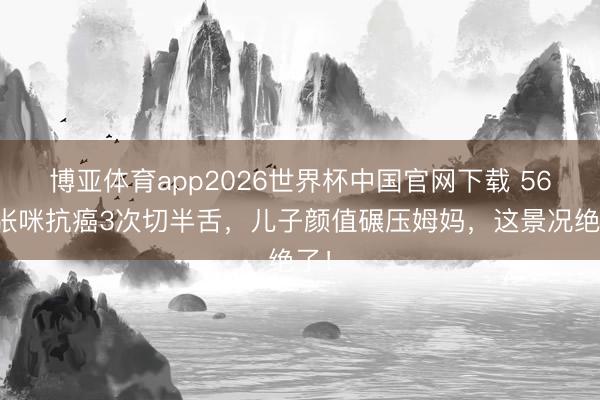 博亚体育app2026世界杯中国官网下载 56岁张咪抗癌3次切半舌，儿子颜值碾压姆妈，这景况绝了！