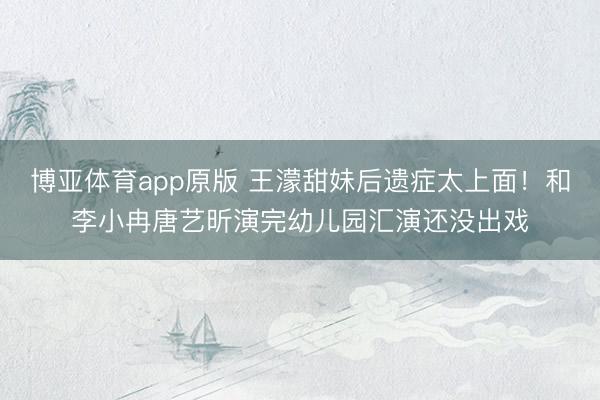 博亚体育app原版 王濛甜妹后遗症太上面!和李小冉唐艺昕演完幼儿园汇演还没出戏