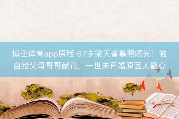 博亚体育app原版 67岁梁天省墓照曝光!独自给父母哥哥献花,一世未再婚原因太戳心