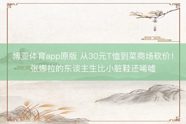 博亚体育app原版 从30元T恤到菜商场砍价！张娜拉的东谈主生比小脏鞋还唏嘘