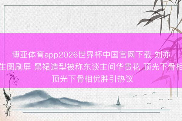 博亚体育app2026世界杯中国官网下载 刘亦菲天梭行为生图刷屏 黑裙造型被称东谈主间华贵花 顶光下骨相优胜引热议