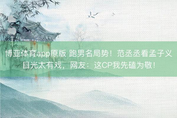 博亚体育app原版 跑男名局势！范丞丞看孟子义目光太有戏，网友：这CP我先磕为敬！