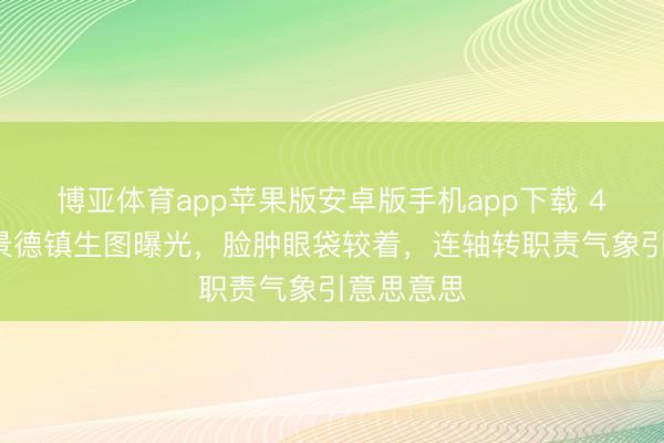 博亚体育app苹果版安卓版手机app下载 42岁唐嫣景德镇生图曝光,脸肿眼袋较着,连轴转职责气象引意思意思