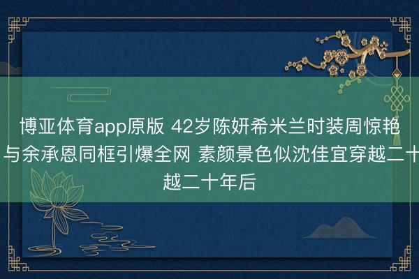 博亚体育app原版 42岁陈妍希米兰时装周惊艳亮相 与余承恩同框引爆全网 素颜景色似沈佳宜穿越二十年后