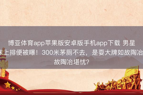博亚体育app苹果版安卓版手机app下载 男星货仓床上排便被曝!300米茅厕不去,是耍大牌如故陶冶堪忧?