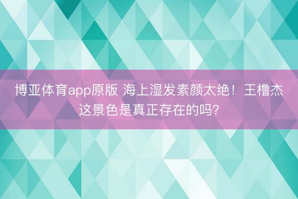 博亚体育app原版 海上湿发素颜太绝！王橹杰这景色是真正存在的吗？