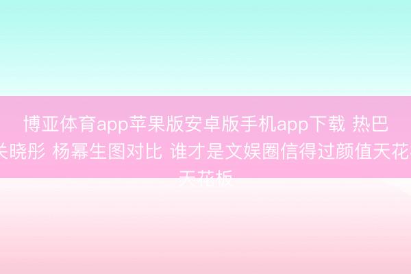 博亚体育app苹果版安卓版手机app下载 热巴 关晓彤 杨幂生图对比 谁才是文娱圈信得过颜值天花板