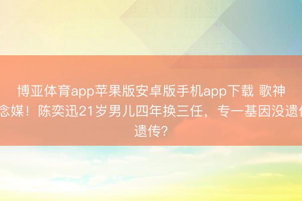 博亚体育app苹果版安卓版手机app下载 歌神作念媒！陈奕迅21岁男儿四年换三任，专一基因没遗传？