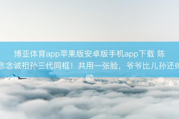 博亚体育app苹果版安卓版手机app下载 陈念念诚祖孙三代同框！