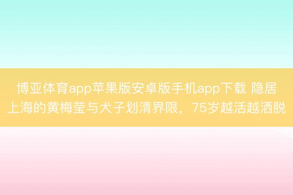 博亚体育app苹果版安卓版手机app下载 隐居上海的黄梅莹与犬子划清界限，75岁越活越洒脱