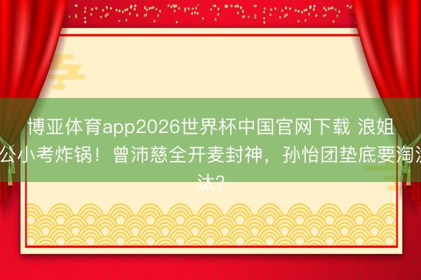 博亚体育app2026世界杯中国官网下载 浪姐三公小考炸锅！曾沛