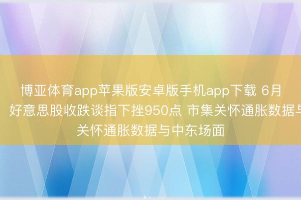 博亚体育app苹果版安卓版手机app下载 6月11日收盘：好意思股收跌谈指下挫950点 市集关怀通胀数据与中东场面