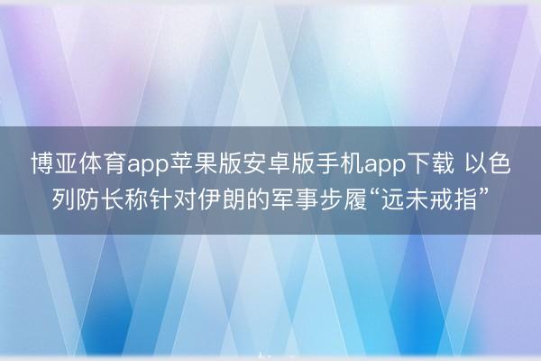 博亚体育app苹果版安卓版手机app下载 以色列防长称针对伊朗的军事步履“远未戒指”