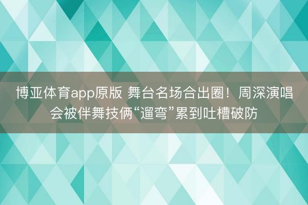 博亚体育app原版 舞台名场合出圈！周深演唱会被伴舞技俩“遛弯”累到吐槽破防